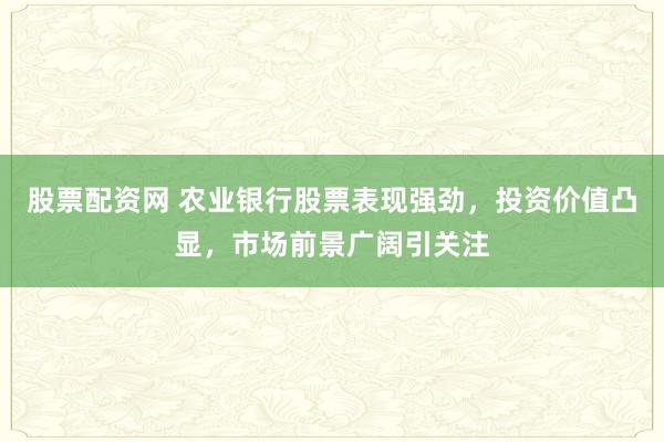 股票配资网 农业银行股票表现强劲，投资价值凸显，市场前景广阔引关注