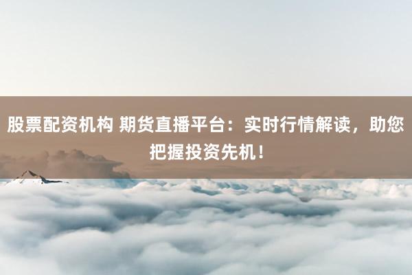 股票配资机构 期货直播平台：实时行情解读，助您把握投资先机！