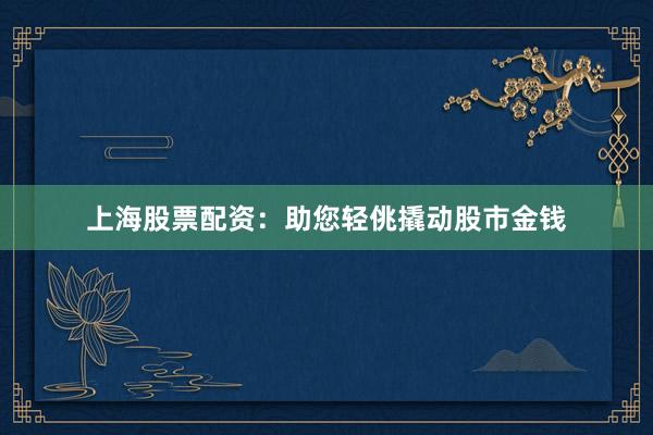 上海股票配资：助您轻佻撬动股市金钱