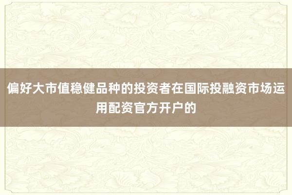 偏好大市值稳健品种的投资者在国际投融资市场运用配资官方开户的